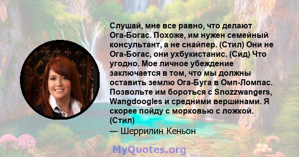 Слушай, мне все равно, что делают Ога-Богас. Похоже, им нужен семейный консультант, а не снайпер. (Стил) Они не Ога-Богас, они ухбукистанис. (Сид) Что угодно. Мое личное убеждение заключается в том, что мы должны