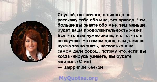 Слушай, нет ничего, я никогда не расскажу тебе обо мне, это правда. Чем больше вы знаете обо мне, тем меньше будет ваша продолжительность жизни. Все, что вам нужно знать, это то, что я не скучаю. На самом деле, вам даже 