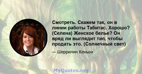 Смотреть. Скажем так, он в линии работы Табитас. Хорошо? (Селена) Женское белье? Он вряд ли выглядит тип, чтобы продать это. (Солнечный свет)