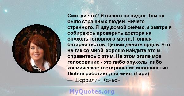 Смотри что? Я ничего не видел. Там не было страшных людей. Ничего странного. Я иду домой сейчас, а завтра я собираюсь проверить доктора на опухоль головного мозга. Полная батарея тестов. Целый девять ярдов. Что не так