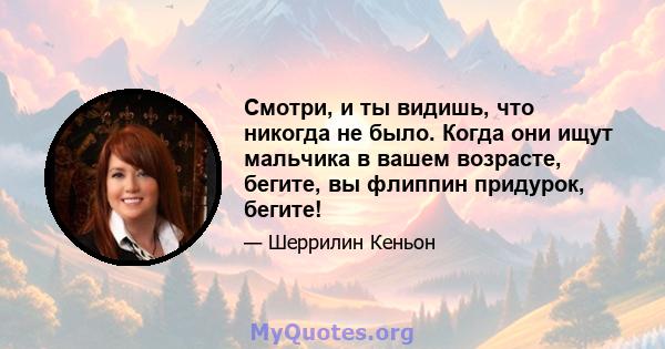 Смотри, и ты видишь, что никогда не было. Когда они ищут мальчика в вашем возрасте, бегите, вы флиппин придурок, бегите!