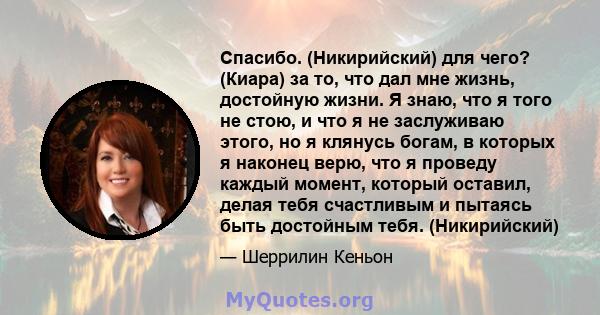 Спасибо. (Никирийский) для чего? (Киара) за то, что дал мне жизнь, достойную жизни. Я знаю, что я того не стою, и что я не заслуживаю этого, но я клянусь богам, в которых я наконец верю, что я проведу каждый момент,