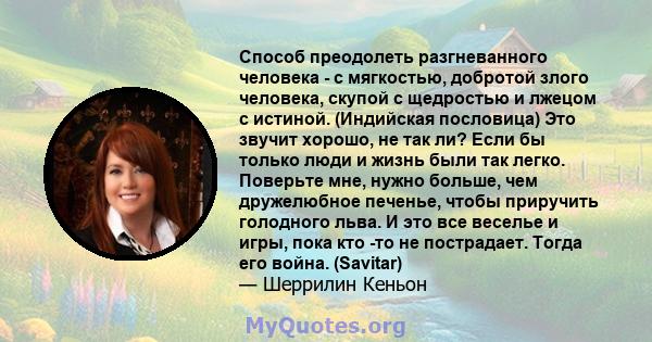 Способ преодолеть разгневанного человека - с мягкостью, добротой злого человека, скупой с щедростью и лжецом с истиной. (Индийская пословица) Это звучит хорошо, не так ли? Если бы только люди и жизнь были так легко.