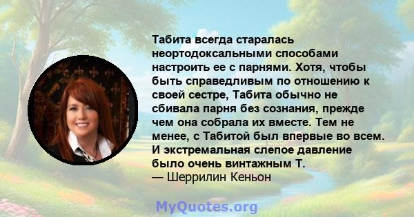 Табита всегда старалась неортодоксальными способами настроить ее с парнями. Хотя, чтобы быть справедливым по отношению к своей сестре, Табита обычно не сбивала парня без сознания, прежде чем она собрала их вместе. Тем