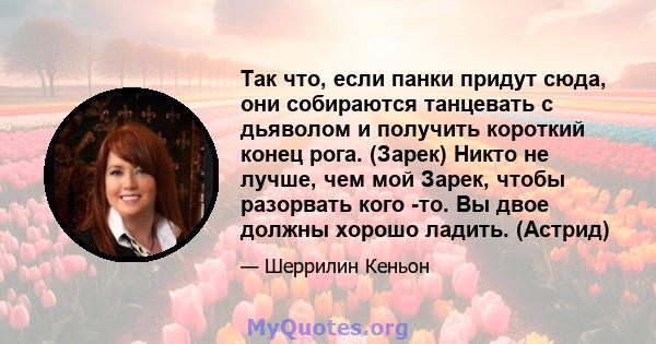 Так что, если панки придут сюда, они собираются танцевать с дьяволом и получить короткий конец рога. (Зарек) Никто не лучше, чем мой Зарек, чтобы разорвать кого -то. Вы двое должны хорошо ладить. (Астрид)