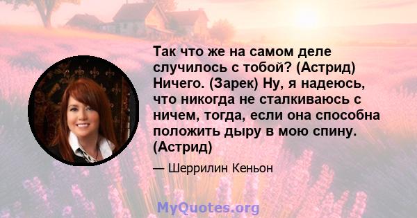 Так что же на самом деле случилось с тобой? (Астрид) Ничего. (Зарек) Ну, я надеюсь, что никогда не сталкиваюсь с ничем, тогда, если она способна положить дыру в мою спину. (Астрид)