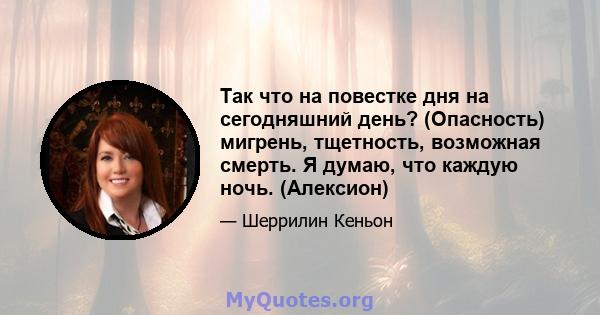 Так что на повестке дня на сегодняшний день? (Опасность) мигрень, тщетность, возможная смерть. Я думаю, что каждую ночь. (Алексион)