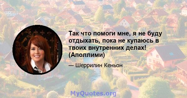 Так что помоги мне, я не буду отдыхать, пока не купаюсь в твоих внутренних делах! (Аполлими)