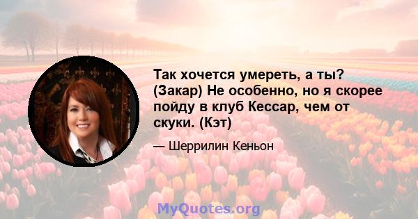 Так хочется умереть, а ты? (Закар) Не особенно, но я скорее пойду в клуб Кессар, чем от скуки. (Кэт)