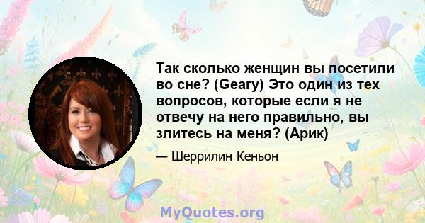 Так сколько женщин вы посетили во сне? (Geary) Это один из тех вопросов, которые если я не отвечу на него правильно, вы злитесь на меня? (Арик)