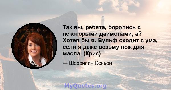 Так вы, ребята, боролись с некоторыми даймонами, а? Хотел бы я. Вульф сходит с ума, если я даже возьму нож для масла. (Крис)