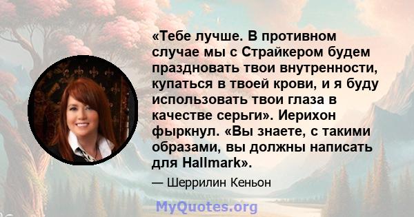 «Тебе лучше. В противном случае мы с Страйкером будем праздновать твои внутренности, купаться в твоей крови, и я буду использовать твои глаза в качестве серьги». Иерихон фыркнул. «Вы знаете, с такими образами, вы должны 