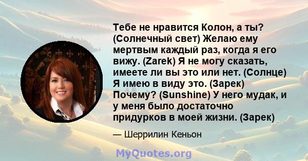 Тебе не нравится Колон, а ты? (Солнечный свет) Желаю ему мертвым каждый раз, когда я его вижу. (Zarek) Я не могу сказать, имеете ли вы это или нет. (Солнце) Я имею в виду это. (Зарек) Почему? (Sunshine) У него мудак, и