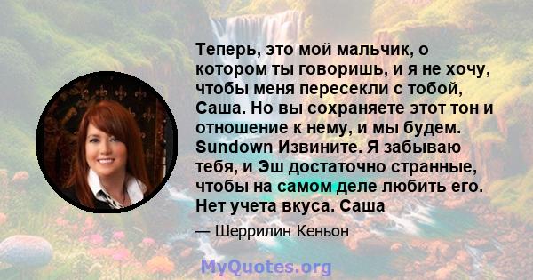 Теперь, это мой мальчик, о котором ты говоришь, и я не хочу, чтобы меня пересекли с тобой, Саша. Но вы сохраняете этот тон и отношение к нему, и мы будем. Sundown Извините. Я забываю тебя, и Эш достаточно странные,