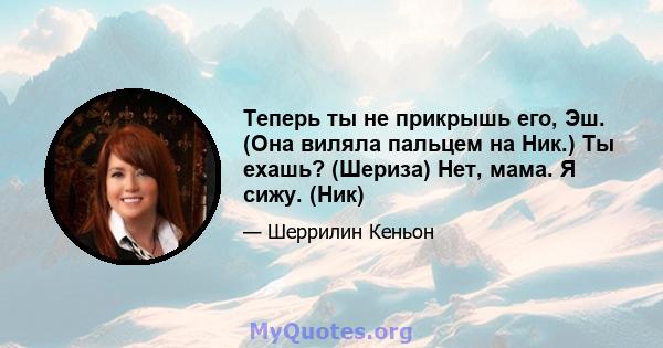 Теперь ты не прикрышь его, Эш. (Она виляла пальцем на Ник.) Ты ехашь? (Шериза) Нет, мама. Я сижу. (Ник)