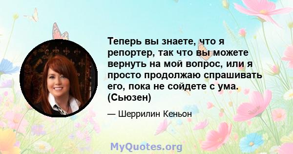 Теперь вы знаете, что я репортер, так что вы можете вернуть на мой вопрос, или я просто продолжаю спрашивать его, пока не сойдете с ума. (Сьюзен)