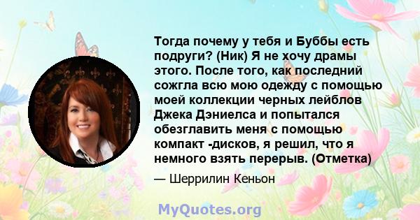 Тогда почему у тебя и Буббы есть подруги? (Ник) Я не хочу драмы этого. После того, как последний сожгла всю мою одежду с помощью моей коллекции черных лейблов Джека Дэниелса и попытался обезглавить меня с помощью