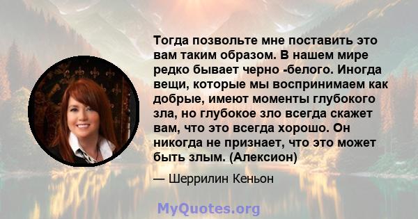 Тогда позвольте мне поставить это вам таким образом. В нашем мире редко бывает черно -белого. Иногда вещи, которые мы воспринимаем как добрые, имеют моменты глубокого зла, но глубокое зло всегда скажет вам, что это