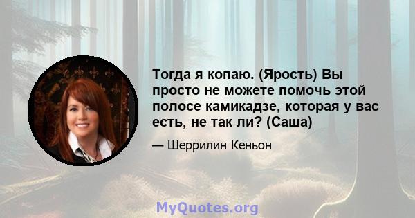 Тогда я копаю. (Ярость) Вы просто не можете помочь этой полосе камикадзе, которая у вас есть, не так ли? (Саша)