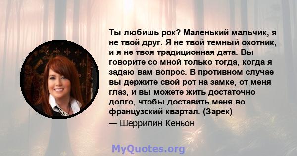 Ты любишь рок? Маленький мальчик, я не твой друг. Я не твой темный охотник, и я не твоя традиционная дата. Вы говорите со мной только тогда, когда я задаю вам вопрос. В противном случае вы держите свой рот на замке, от