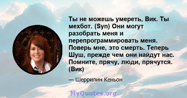 Ты не можешь умереть, Вик. Ты мехбот. (Syn) Они могут разобрать меня и перепрограммировать меня. Поверь мне, это смерть. Теперь Шуш, прежде чем они найдут нас. Помните, прячу, люди, прячутся. (Вик)