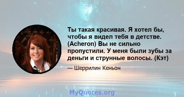 Ты такая красивая. Я хотел бы, чтобы я видел тебя в детстве. (Acheron) Вы не сильно пропустили. У меня были зубы за деньги и струнные волосы. (Кэт)