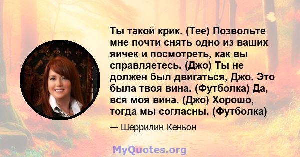 Ты такой крик. (Tee) Позвольте мне почти снять одно из ваших яичек и посмотреть, как вы справляетесь. (Джо) Ты не должен был двигаться, Джо. Это была твоя вина. (Футболка) Да, вся моя вина. (Джо) Хорошо, тогда мы