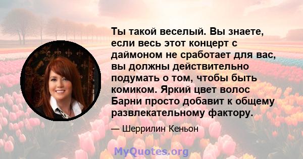 Ты такой веселый. Вы знаете, если весь этот концерт с даймоном не сработает для вас, вы должны действительно подумать о том, чтобы быть комиком. Яркий цвет волос Барни просто добавит к общему развлекательному фактору.