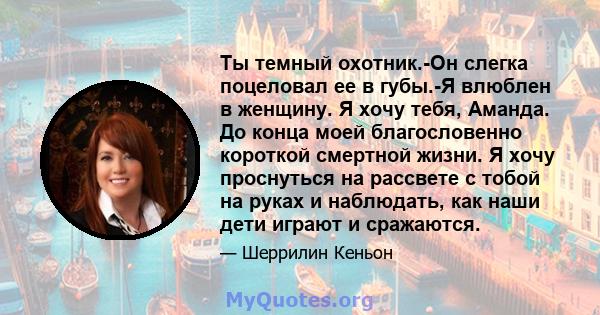 Ты темный охотник.-Он слегка поцеловал ее в губы.-Я влюблен в женщину. Я хочу тебя, Аманда. До конца моей благословенно короткой смертной жизни. Я хочу проснуться на рассвете с тобой на руках и наблюдать, как наши дети