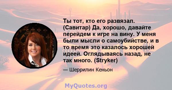 Ты тот, кто его развязал. (Савитар) Да, хорошо, давайте перейдем к игре на вину. У меня были мысли о самоубийстве, и в то время это казалось хорошей идеей. Оглядываясь назад, не так много. (Stryker)