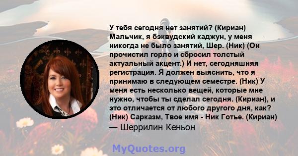 У тебя сегодня нет занятий? (Кириан) Мальчик, я бэквудский каджун, у меня никогда не было занятий, Шер. (Ник) (Он прочистил горло и сбросил толстый актуальный акцент.) И нет, сегодняшняя регистрация. Я должен выяснить,