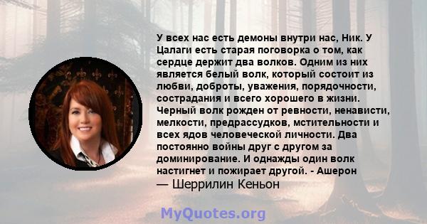 У всех нас есть демоны внутри нас, Ник. У Цалаги есть старая поговорка о том, как сердце держит два волков. Одним из них является белый волк, который состоит из любви, доброты, уважения, порядочности, сострадания и