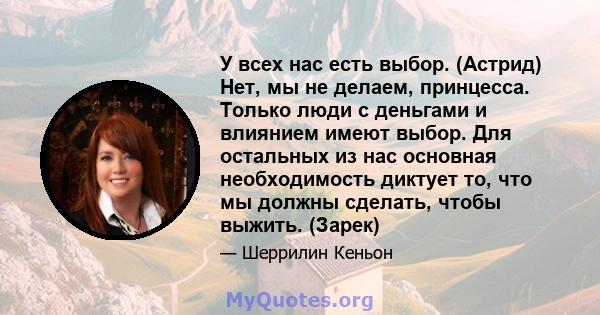 У всех нас есть выбор. (Астрид) Нет, мы не делаем, принцесса. Только люди с деньгами и влиянием имеют выбор. Для остальных из нас основная необходимость диктует то, что мы должны сделать, чтобы выжить. (Зарек)