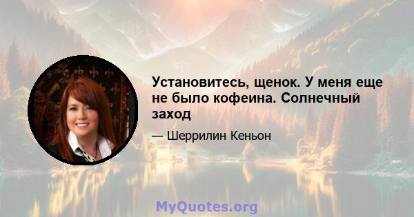 Установитесь, щенок. У меня еще не было кофеина. Солнечный заход