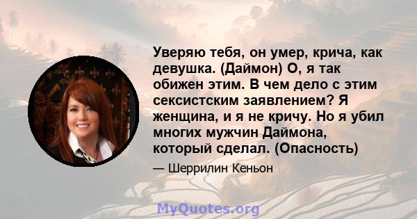 Уверяю тебя, он умер, крича, как девушка. (Даймон) О, я так обижен этим. В чем дело с этим сексистским заявлением? Я женщина, и я не кричу. Но я убил многих мужчин Даймона, который сделал. (Опасность)