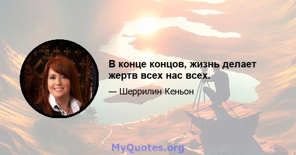 В конце концов, жизнь делает жертв всех нас всех.