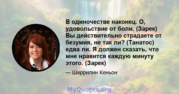 В одиночестве наконец. О, удовольствие от боли. (Зарек) Вы действительно страдаете от безумия, не так ли? (Танатос) едва ли. Я должен сказать, что мне нравится каждую минуту этого. (Зарек)