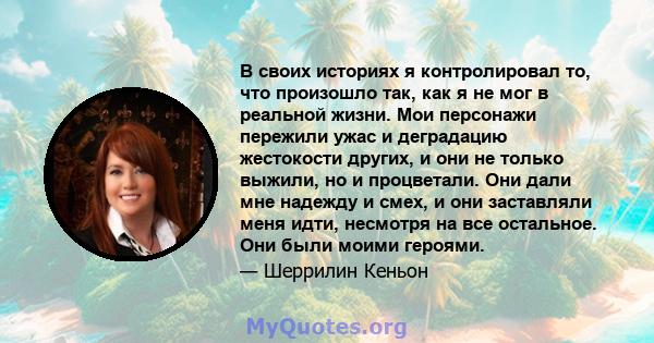 В своих историях я контролировал то, что произошло так, как я не мог в реальной жизни. Мои персонажи пережили ужас и деградацию жестокости других, и они не только выжили, но и процветали. Они дали мне надежду и смех, и