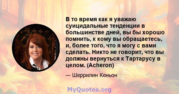 В то время как я уважаю суицидальные тенденции в большинстве дней, вы бы хорошо помнить, к кому вы обращаетесь, и, более того, что я могу с вами сделать. Никто не говорит, что вы должны вернуться к Тартарусу в целом.