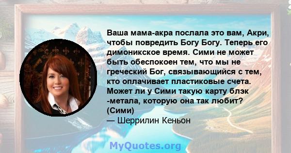 Ваша мама-акра послала это вам, Акри, чтобы повредить Богу Богу. Теперь его димоникское время. Сими не может быть обеспокоен тем, что мы не греческий Бог, связывающийся с тем, кто оплачивает пластиковые счета. Может ли