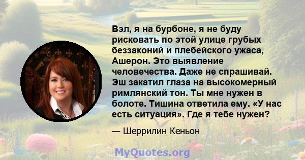 Вэл, я на бурбоне, я не буду рисковать по этой улице грубых беззаконий и плебейского ужаса, Ашерон. Это выявление человечества. Даже не спрашивай. Эш закатил глаза на высокомерный римлянский тон. Ты мне нужен в болоте.