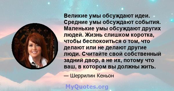 Великие умы обсуждают идеи. Средние умы обсуждают события. Маленькие умы обсуждают других людей. Жизнь слишком коротка, чтобы беспокоиться о том, что делают или не делают другие люди. Считайте свой собственный задний