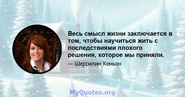 Весь смысл жизни заключается в том, чтобы научиться жить с последствиями плохого решения, которое мы приняли.