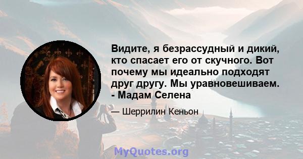 Видите, я безрассудный и дикий, кто спасает его от скучного. Вот почему мы идеально подходят друг другу. Мы уравновешиваем. - Мадам Селена