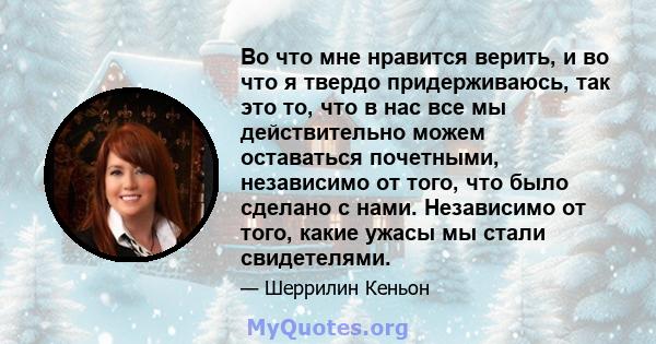 Во что мне нравится верить, и во что я твердо придерживаюсь, так это то, что в нас все мы действительно можем оставаться почетными, независимо от того, что было сделано с нами. Независимо от того, какие ужасы мы стали