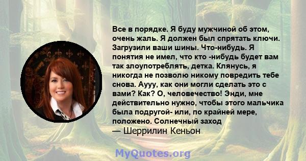 Все в порядке. Я буду мужчиной об этом, очень жаль. Я должен был спрятать ключи. Загрузили ваши шины. Что-нибудь. Я понятия не имел, что кто -нибудь будет вам так злоупотреблять, детка. Клянусь, я никогда не позволю