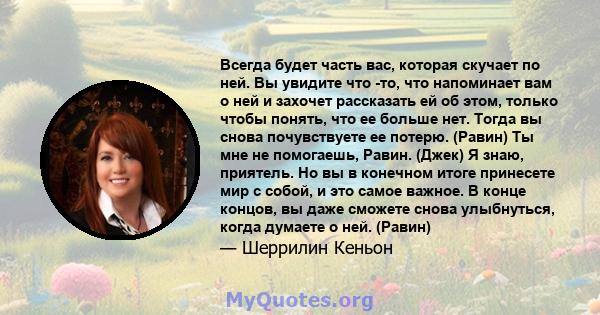 Всегда будет часть вас, которая скучает по ней. Вы увидите что -то, что напоминает вам о ней и захочет рассказать ей об этом, только чтобы понять, что ее больше нет. Тогда вы снова почувствуете ее потерю. (Равин) Ты мне 