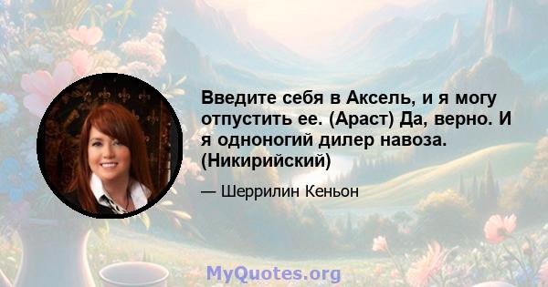 Введите себя в Аксель, и я могу отпустить ее. (Араст) Да, верно. И я одноногий дилер навоза. (Никирийский)