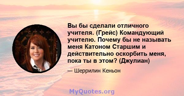 Вы бы сделали отличного учителя. (Грейс) Командующий учителю. Почему бы не называть меня Катоном Старшим и действительно оскорбить меня, пока ты в этом? (Джулиан)