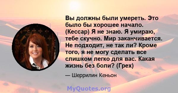 Вы должны были умереть. Это было бы хорошее начало. (Кессар) Я не знаю. Я умираю, тебе скучно. Мир заканчивается. Не подходит, не так ли? Кроме того, я не могу сделать все слишком легко для вас. Какая жизнь без боли?